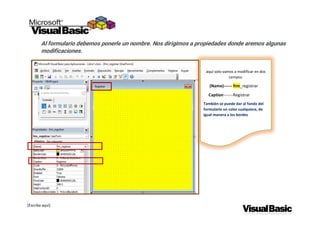 [Escriba aquí]
Al formulario debemos ponerle un nombre. Nos dirigimos a propiedades donde aremos algunas
modificaciones.
aquí solo vamos a modificar en dos
campos.
(Name)------ frm_registrar
Caption-------Registrar
También se puede dar al fondo del
formulario un color cualquiera, de
igual manera a los bordes
 