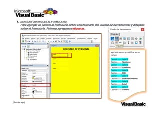 [Escriba aquí]
4. AGREGAR CONTROLES AL FORMULARIO
Para agregar un control al formulario debes seleccionarlo del Cuadro de herramientas y dibujarlo
sobre el formulario. Primero agregamos etiquetas.
aquí solo vamos a modificar en un
campo:
Caption ------ Label 2
Caption------- Nombres:
Caption ------ Label 3
Caption------- Apellidos:
Caption ------ Label 4
Caption------- DNI:
Caption ------ Label 5
Caption------- FechaNacimiento:
Caption ------ Label 6
Caption------- Edad
Caption ------ Label 7
Caption------- Genero:
 