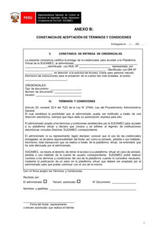 2
ANEXO B:
CONSTANCIADE ACEPTACIÓN DE TÉRMINOS Y CONDICIONES
Entregado el:…../……/20…….
I) CONSTANCIA DE ENTREGA DE CREDENCIALES
La presente constancia certifica la entrega de la credenciales para acceder a la Plataforma
Virtual de la SUCAMEC, al administrado _________________________________________,
_______________.identificado con RUC Nº _____________________ representado por
_____________________________________________________, identificado con DNI Nº
__________________, en atención a la solicitud de Acceso. (Varía para persona natural)
Asimismo las instrucciones para la activación de la cuenta han sido enviadas al correo:
____________________________.
CREDENCIALES:
Tipo de documento: _____________________.
Número de documento: __________________.
Usuario: ______________________________.
II) TERMINOS Y CONDICIONES
Artículo 20, numeral 20.4 del TUO de la Ley N° 27444, Ley del Procedimiento Administrativo
General.
El cual establece la posibilidad que el administrado pueda ser notificado a través de una
dirección electrónica, siempre que haya dado su autorización expresa para ello.
El administrado acepta a los términos y condiciones establecidos por la SUCAMEC para acceder
a su plataforma virtual y declara que conoce y se adhiere al régimen de notificaciones
electrónicas incluidos Directiva SUCAMEC correspondiente.
El administrado (o su representante legal) declaran conocer que el uso de las credenciales
entregadas es de plena responsabilidad del titular, así como su extravío, pérdida o uso indebido.
Asimismo, toda transacción que se realice a través de la plataforma virtual, se entenderá que
ha sido efectuada por el administrado.
SUCAMEC, se resera el derecho de retirar el acceso a su plataforma virtual en caso de extravió,
perdida o uso indebido de la cuenta de usuario correspondiente. SUCAMEC podrá realizar
cambios a los términos y condiciones del uso de la plataforma cuando lo considere necesario,
mediante la publicación de un aviso en la plataforma virtual que deberá ser aceptado por el
administrado para que pueda continuar con el uso de la misma.
Con mi firma acepto los Términos y Condiciones.
Recibido por:
El administrado Tercero autorizado  N° Documento: ________________
Nombres y apellidos: _________________________________________________________
__________________________________
Firma del titular, representante
o tercero autorizado que realiza el trámite
 