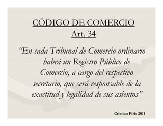 CÓDIGO DE COMERCIO
           Art. 34
“En cada Tribunal de Comercio ordinario
       habrá un Registro Público de
      Comercio, a cargo del respectivo
   secretario, que será responsable de la
   exactitud y legalidad de sus asientos”
                               Cristian Piris 2011
 