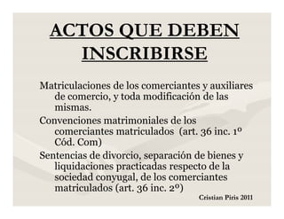 ACTOS QUE DEBEN
    INSCRIBIRSE
Matriculaciones de los comerciantes y auxiliares
   de comercio, y toda modificación de las
   mismas.
Convenciones matrimoniales de los
   comerciantes matriculados (art. 36 inc. 1º
   Cód. Com)
Sentencias de divorcio, separación de bienes y
   liquidaciones practicadas respecto de la
   sociedad conyugal, de los comerciantes
   matriculados (art. 36 inc. 2º)
                                   Cristian Piris 2011
 