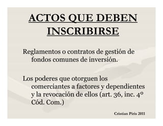 ACTOS QUE DEBEN
    INSCRIBIRSE
Reglamentos o contratos de gestión de
  fondos comunes de inversión.

Los poderes que otorguen los
  comerciantes a factores y dependientes
  y la revocación de ellos (art. 36, inc. 4º
  Cód. Com.)
                                Cristian Piris 2011
 