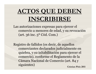 ACTOS QUE DEBEN
     INSCRIBIRSE
Las autorizaciones expresas para ejercer el
   comercio a menores de edad, y su revocación
   (art. 36 inc. 5º Cód. Com.)

Registro de fallidos (es decir, de aquellos
   comerciantes declarados judicialmente en
   quiebra, y su inhabilitación para ejercer el
   comercio), conforme el Reglamento de la
   Cámara Nacional de Comercio (art. 84 y
   siguientes)                        Cristian Piris 2011
 