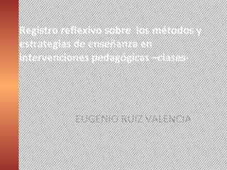 Registro reflexivo sobre los métodos y
estrategias de enseñanza en
intervenciones pedagógicas –clases-
EUGENIO RUIZ VALENCIA
 