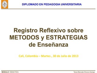 MODULO: DIDACTICA Tania Marcela Orozco Arango
DIPLOMADO EN PEDAGOGIA UNIVERSITARIA
Registro Reflexivo sobre
METODOS y ESTRATEGIAS
de Enseñanza
Cali, Colombia – Martes , 30 de Julio de 2013
 