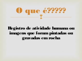 
Registro de atividade humana ou
imagens que forampintadas ou
gravadas emrocha
O que é?????
 