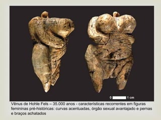 
Vênus de Hohle Fels – 35.000 anos - características recorrentes em figuras
femininas pré-históricas: curvas acentuadas, órgão sexual avantajado e pernas
e braços achatados
 