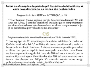 ““O ser humano (homo sapiens) surgiu háO ser humano (homo sapiens) surgiu há
aproximadamente 200 mil anos na África, e estudosaproximadamente 200 mil anos na África, e estudos
científicos indicam que o comportamento consideradocientíficos indicam que o comportamento considerado
moderno, que desenvolveu a cultura e o que somosmoderno, que desenvolveu a cultura e o que somos
hoje, já se manifestava por volta de 50 mil anos atráshoje, já se manifestava por volta de 50 mil anos atrás””
Parque Nacional Serra da Capivara (MG).
Fragmento do livro ARTE em INTERAÇÃO, p. 15
“Uma equipe de 22 arqueólogos descobriu artefatos de pedra no
Quênia fabricados há 3,3 milhões de anos, questionando, assim, a
história da evolução humana. As ferramentas em questão precedem
a altura em que a espécie terá começado a evoluir para Homo
sapiens – que terá surgido há cerca de 200 mil anos -, sendo que as
mais antigas até agora identificadas são 700 mil anos mais novas e
foram descobertas na Etiópia. O anúncio consta num artigo
publicado na conceituada revista científica Nature.”
Fragmento de notícia em site (O observador – 21 de maio de 2015)
 