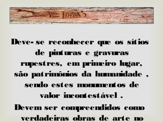 Deve-se reconhecer que os sítios de pinturas e
gravuras rupestres, em primeiro lugar, são
patrimônios da humanidade , sendo
estes monumentos de valor incontestável .
Devem ser compreendidos como verdadeiras
obras de arte no que tange o seu valor estético
e histórico.
Deve-se reconhecer que os sítios de pinturas e
gravuras rupestres, em primeiro lugar, são
patrimônios da humanidade , sendo
estes monumentos de valor incontestável .
Devem ser compreendidos como verdadeiras
obras de arte no que tange o seu valor estético
e histórico.
 