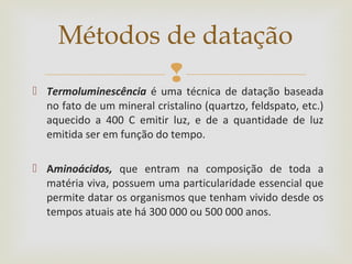  Termoluminescência é uma técnica de datação baseada
no fato de um mineral cristalino (quartzo, feldspato, etc.)
aquecido a 400 C emitir luz, e de a quantidade de luz
emitida ser em função do tempo.
 Aminoácidos, que entram na composição de toda a
matéria viva, possuem uma particularidade essencial que
permite datar os organismos que tenham vivido desde os
tempos atuais ate há 300 000 ou 500 000 anos.
Métodos de datação
 