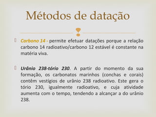  Carbono 14 - permite efetuar datações porque a relação
carbono 14 radioativo/carbono 12 estável é constante na
matéria viva.
 Urânio 238-tório 230. A partir do momento da sua
formação, os carbonatos marinhos (conchas e corais)
contêm vestígios de urânio 238 radioativo. Este gera o
tório 230, igualmente radioativo, e cuja atividade
aumenta com o tempo, tendendo a alcançar a do urânio
238.
Métodos de datação
 