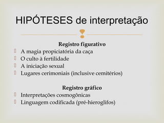 
Registro figurativo
 A magia propiciatória da caça
 O culto à fertilidade
 A iniciação sexual
 Lugares cerimoniais (inclusive cemitérios)
Registro gráfico
 Interpretações cosmogônicas
 Linguagem codificada (pré-hieroglifos)
HIPÓTESES de interpretação
 