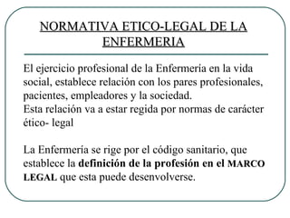 NORMATIVA ETICO-LEGAL DE LA ENFERMERIA El ejercicio profesional de la Enfermería en la vida social, establece relación con los pares profesionales, pacientes, empleadores y la sociedad. Esta relación va a estar regida por normas de carácter ético- legal La Enfermería se rige por el código sanitario, que establece la  definición de la profesión en el  MARCO LEGAL  que esta puede desenvolverse. 