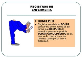 CONCEPTO Registrar consiste en  DEJAR  constancia de un hecho de tal forma que  DESPUES  de acaecido pueda ser posible  TOMAR CONOCIMIENTO  de él, aún sin la concurrencia de quienes participaron en su ejecución. REGISTROS DE ENFERMERIA 