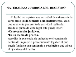 El hecho de registrar una actividad de enfermería da como fruto un  documento o un instrumento,  en el que se asienta por escrito la actividad realizada.  Desde el punto de vista legal este puede tener : Consecuencias jurídicas. Es un medio de prueba. Acredita la existencia de un hecho o circunstancia dentro de un juicio o procedimiento legal,en el que puede fundarse una  sentencia o resolución  que afecte al ejecutante del hecho.  NATURALEZA JURIDICA DEL REGISTRO 