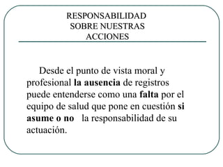 Desde el punto de vista moral y profesional  la ausencia  de registros puede entenderse como una  falta  por el  equipo de salud que pone en cuestión  si asume o no  la responsabilidad de su actuación. RESPONSABILIDAD  SOBRE NUESTRAS ACCIONES 