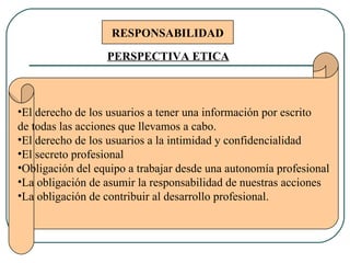 RESPONSABILIDAD El derecho de los usuarios a tener una información por escrito de todas las acciones que llevamos a cabo. El derecho de los usuarios a la intimidad y confidencialidad El secreto profesional Obligación del equipo a trabajar desde una autonomía profesional La obligación de asumir la responsabilidad de nuestras acciones La obligación de contribuir al desarrollo profesional.  PERSPECTIVA ETICA 