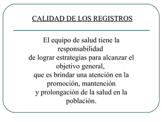 El equipo de salud tiene la responsabilidad  de lograr estrategias para alcanzar el objetivo general,  que es brindar una atención en la promoción, mantención y prolongación de la salud en la población. CALIDAD DE LOS REGISTROS 