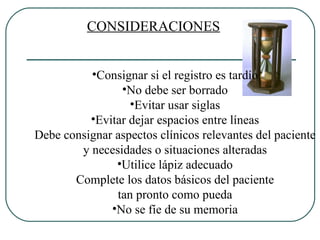 CONSIDERACIONES Consignar si el registro es tardío No debe ser borrado Evitar usar siglas Evitar dejar espacios entre líneas Debe consignar aspectos clínicos relevantes del paciente y necesidades o situaciones alteradas Utilice lápiz adecuado Complete los datos básicos del paciente tan pronto como pueda No se fíe de su memoria 