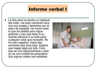 Informe verbal I La Sra.Jara ha tenido un habitual día malo, me esta volviendo loca con sus quejas y lamentos por el dolor de espalda. He hecho todo lo que he podido pero sigue gritando y eso que tiene a su marido siempre a su lado para cualquier cosa que necesite. Rx ha sido negativa. Hace dos semanas que dura esto. Espero que hagan algo por ella. Creo que es una hipocondríaca y esto no es una unidad de psiquiatría. Sus signos vitales son estables . 
