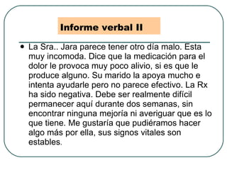 Informe verbal II La Sra.. Jara parece tener otro día malo. Esta muy incomoda. Dice que la medicación para el dolor le provoca muy poco alivio, si es que le produce alguno. Su marido la apoya mucho e intenta ayudarle pero no parece efectivo. La Rx ha sido negativa. Debe ser realmente difícil permanecer aquí durante dos semanas, sin encontrar ninguna mejoría ni averiguar que es lo que tiene. Me gustaría que pudiéramos hacer algo más por ella, sus signos vitales son estables . 