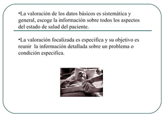 La valoración de los datos básicos es sistemática y general, escoge la información sobre todos los aspectos del estado de salud del paciente. La valoración focalizada es especifica y su objetivo es reunir  la información detallada sobre un problema o condición especifica. 