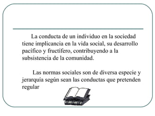 La conducta de un individuo en la sociedad tiene implicancia en la vida social, su desarrollo pacífico y fructífero, contribuyendo a la subsistencia de la comunidad. Las normas sociales son de diversa especie y jerarquía según sean las conductas que pretenden regular 