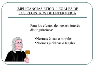 Para los efectos de nuestro interés distinguiremos: Normas éticas o morales Normas jurídicas o legales IMPLICANCIAS ETICO -LEGALES DE LOS REGISTROS DE ENFERMERIA 