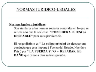 NORMAS JURIDICO-LEGALES Normas legales o jurídicas : Son similares a las normas sociales o morales en lo que se refiere a lo que la sociedad  “ CONSIDERA  BUENO o DESEABLE”  para su supervivencia. El rasgo distinto es “  La obligatoriedad  de ejecutar una conducta que esta impone ( Fuerza del Estado, Nación o País ) por “  LA FUERZA Y / O  -  REPARAR  EL  DAÑO  que cause a otro su transgresión. 