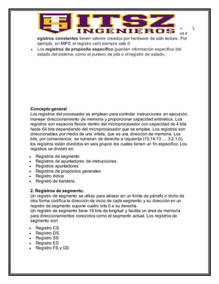  L
os r
egistros constantes tienen valores creados por hardware de sólo lectura. Por
ejemplo, en MIPS el registro cero siempre vale 0.
 Los registros de propósito específico guardan información específica del
estado del sistema, como el puntero de pila o el registro de estado.
Concepto general
Los registros del procesador se emplean para controlar instrucciones en ejecución,
manejar direccionamiento de memoria y proporcionar capacidad aritmética. Los
registros son espacios físicos dentro del microprocesador con capacidad de 4 bits
hasta 64 bits dependiendo del microprocesador que se emplee. Los registros son
direccionables por medio de una viñeta, que es una dirección de memoria. Los
bits, por conveniencia, se numeran de derecha a izquierda (15,14,13…. 3,2,1,0),
los registros están divididos en seis grupos los cuales tienen un fin especifico. Los
registros se dividen en:
 Registros de segmento
 Registros de apuntadores de instrucciones
 Registros apuntadores
 Registros de propósitos generales
 Registro índice
 Registro de bandera.
2. Registros de segmento.
Un registro de segmento se utiliza para alinear en un limite de párrafo o dicho de
otra forma codifica la dirección de inicio de cada segmento y su dirección en un
registro de segmento supone cuatro bits 0 a su derecha.
Un registro de segmento tiene 16 bits de longitud y facilita un área de memoria
para direccionamientos conocidos como el segmento actual. Los registros de
segmento son:
 Registro CS
 Registro DS
 Registro SS
 Registro ES
 Registro FS y GS
 