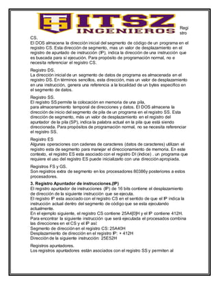 Regi
stro
CS.
El DOS almacena la dirección inicial del segmento de código de un programa en el
registro CS. Esta dirección de segmento, mas un valor de desplazamiento en el
registro de apuntado de instrucción (IP), indica la dirección de una instrucción que
es buscada para sí ejecución. Para propósito de programación normal, no e
necesita referenciar el registro CS.
Registro DS.
La dirección inicial de un segmento de datos de programa es almacenada en el
registro DS. En términos sencillos, esta dirección, mas un valor de desplazamiento
en una instrucción, genera una referencia a la localidad de un bytes especifico en
el segmento de datos.
Registro SS.
El registro SS permite la colocación en memoria de una pila,
para almacenamiento temporal de direcciones y datos. El DOS almacena la
dirección de inicio del segmento de pila de un programa en el registro SS. Esta
dirección de segmento, más un valor de desplazamiento en el registro del
apuntador de la pila (SP), indica la palabra actual en la pila que está siendo
direccionada. Para propósitos de programación normal, no se necesita referenciar
el registro SS.
Registro ES
Algunas operaciones con cadenas de caracteres (datos de caracteres) utilizan el
registro esta de segmento para manejar el direccionamiento de memoria. En este
contexto, el registro ES esta asociado con el registro DI (índice) . un programa que
requiere el uso del registro ES puede inicializarlo con una dirección apropiada.
Registros FS y GS.
Son registros extra de segmento en los procesadores 80386y posteriores a estos
procesadores.
3. Registro Apuntador de instrucciones.(IP)
El registro apuntador de instrucciones (IP) de 16 bits contiene el desplazamiento
de dirección de la siguiente instrucción que se ejecuta.
El registro IP esta asociado con el registro CS en el sentido de que el IP indica la
instrucción actual dentro del segmento de código que se esta ejecutando
actualmente.
En el ejemplo siguiente, el registro CS contiene 25A4[0]H y el IP contiene 412H.
Para encontrar la siguiente instrucción que será ejecutada el procesados combina
las direcciones en el CS y el IP así:
Segmento de dirección en el registro CS: 25A40H
Desplazamiento de dirección en el registro IP: + 412H
Dirección de la siguiente instrucción: 25E52H
Registros apuntadores.
Los registros apuntadores están asociados con el registro SS y permiten al
 