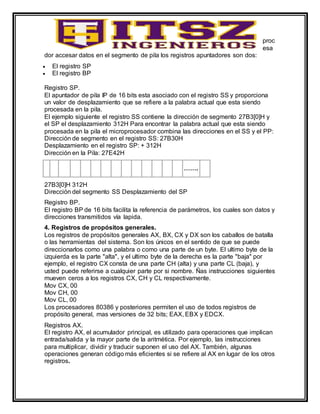 proc
esa
dor accesar datos en el segmento de pila los registros apuntadores son dos:
 El registro SP
 El registro BP
Registro SP.
El apuntador de pila IP de 16 bits esta asociado con el registro SS y proporciona
un valor de desplazamiento que se refiere a la palabra actual que esta siendo
procesada en la pila.
El ejemplo siguiente el registro SS contiene la dirección de segmento 27B3[0]H y
el SP el desplazamiento 312H Para encontrar la palabra actual que esta siendo
procesada en la pila el microprocesador combina las direcciones en el SS y el PP:
Dirección de segmento en el registro SS: 27B30H
Desplazamiento en el registro SP: + 312H
Dirección en la Pila: 27E42H
…….
27B3[0]H 312H
Dirección del segmento SS Desplazamiento del SP
Registro BP.
El registro BP de 16 bits facilita la referencia de parámetros, los cuales son datos y
direcciones transmitidos vía lapida.
4. Registros de propósitos generales.
Los registros de propósitos generales AX, BX, CX y DX son los caballos de batalla
o las herramientas del sistema. Son los únicos en el sentido de que se puede
direccionarlos como una palabra o como una parte de un byte. El ultimo byte de la
izquierda es la parte "alta", y el ultimo byte de la derecha es la parte "baja" por
ejemplo, el registro CX consta de una parte CH (alta) y una parte CL (baja), y
usted puede referirse a cualquier parte por si nombre. Ñas instrucciones siguientes
mueven ceros a los registros CX, CH y CL respectivamente.
Mov CX, 00
Mov CH, 00
Mov CL, 00
Los procesadores 80386 y posteriores permiten el uso de todos registros de
propósito general, mas versiones de 32 bits; EAX, EBX y EDCX.
Registros AX.
El registro AX, el acumulador principal, es utilizado para operaciones que implican
entrada/salida y la mayor parte de la aritmética. Por ejemplo, las instrucciones
para multiplicar, dividir y traducir suponen el uso del AX. También, algunas
operaciones generan código más eficientes si se refiere al AX en lugar de los otros
registros.
 