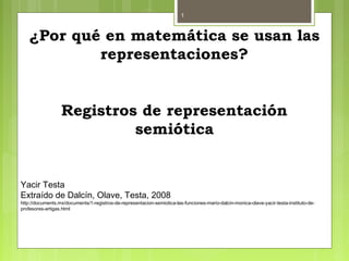 1
¿Por qué en matemática se usan las
representaciones?
Registros de representación
semiótica
Yacir Testa
Extraído de Dalcín, Olave, Testa, 2008
http://documents.mx/documents/1-registros-de-representacion-semiotica-las-funciones-mario-dalcin-monica-olave-yacir-testa-instituto-de-
profesores-artigas.html
 