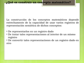 10
¿Qué es construir un concepto matemático?
La construcción de los conceptos matemáticos depende
estrechamente de la capacidad de usar varios registros de
representación semiótica de dichos conceptos:
• De representarlos en un registro dado
• De tratar tales representaciones al interior de un mismo
registro
• De convertir tales representaciones de un registro dado en
otro
 