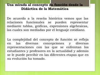 11
La complejidad del concepto de función se refleja
en las diversas concepciones y diversas
representaciones con las que se enfrentan los
estudiantes y profesores en la actualidad y además
se le puede percibir en las diferentes etapas que en
su evolución ha tomado.
De acuerdo a la reseña histórica vemos que las
relaciones funcionales se pueden representar
mediante tablas, gráficas, expresiones algebraicas,
las cuales son mediadas por el lenguaje cotidiano.
Una mirada al concepto de función desde la
Didáctica de la Matemática
 