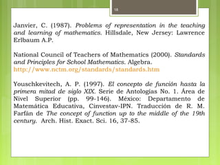18
Janvier, C. (1987). Problems of representation in the teaching
and learning of mathematics. Hillsdale, New Jersey: Lawrence
Erlbaum A.P.
National Council of Teachers of Mathematics (2000). Standards
and Principles for School Mathematics. Algebra.
http://www.nctm.org/standards/standards.htm
Youschkevitech, A. P. (1997). El concepto de función hasta la
primera mitad de siglo XIX. Serie de Antologías No. 1. Área de
Nivel Superior (pp. 99-146). México: Departamento de
Matemática Educativa, Cinvestav-IPN. Traducción de R. M.
Farfán de The concept of function up to the middle of the 19th
century. Arch. Hist. Exact. Sci. 16, 37-85.
 