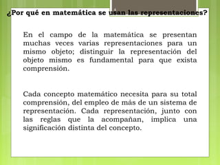 4
En el campo de la matemática se presentan
muchas veces varias representaciones para un
mismo objeto; distinguir la representación del
objeto mismo es fundamental para que exista
comprensión.
Cada concepto matemático necesita para su total
comprensión, del empleo de más de un sistema de
representación. Cada representación, junto con
las reglas que la acompañan, implica una
significación distinta del concepto.
¿Por qué en matemática se usan las representaciones?
 