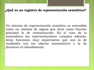 7
¿Qué es un registro de representación semiótica?
Un sistema de representación semiótica es entendido
como un sistema de signos que tiene como función
principal la de comunicación. En el caso de la
matemática las representaciones cumplen además,
otras funciones muy importantes que son la de
mediación con los objetos matemáticos y la de
favorecer el entendimiento.
 