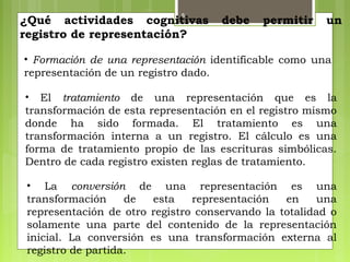 8
¿Qué actividades cognitivas debe permitir un
registro de representación?
• Formación de una representación identificable como una
representación de un registro dado.
• El tratamiento de una representación que es la
transformación de esta representación en el registro mismo
donde ha sido formada. El tratamiento es una
transformación interna a un registro. El cálculo es una
forma de tratamiento propio de las escrituras simbólicas.
Dentro de cada registro existen reglas de tratamiento.
• La conversión de una representación es una
transformación de esta representación en una
representación de otro registro conservando la totalidad o
solamente una parte del contenido de la representación
inicial. La conversión es una transformación externa al
registro de partida.
 