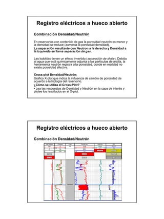 Registro eléctricos a hueco abierto
Combinación Densidad/Neutrón

En reservorios con contenido de gas la porosidad neutrón es menor y
la densidad se reduce (aumenta la porosidad densidad).
La separación resultante con Neutron a la derecha y Densidad a
la izquierda se llama separación de gas.

Las lodolitas tienen un efecto invertido (separación de shale). Debido
al agua que está químicamente adjunta a las partículas de arcilla, la
herramienta neutrón registra alta porosidad, donde en realidad no
existe porosidad efectiva.

Cross-plot Densidad/Neutrón:
Gráfico X-plot que indica la influencia de cambio de porosidad de
acuerdo a la litología del reservorio.
¿Cómo se utiliza el Cross-Plot?
• Lea las respuestas de Densidad y Neutrón en la capa de interés y
plotee los resultados en el X-plot.




 Registro eléctricos a hueco abierto
Combinación Densidad/Neutrón
 