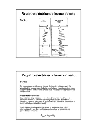 Registro eléctricos a hueco abierto
Sónico




 Registro eléctricos a hueco abierto
Sónico

En formaciones arcillosas el tiempo de tránsito (∆t) es mayor (la
velocidad de la onda es más baja), por lo tanto cuando se determina
la porosidad en formaciones arcillosas el registro sónico proporciona
valores altos.

Porosidad secundaria:
La presencia de porosidad secundaria (fracturas, vugs) tiene el
efecto de reducir la cantidad de energía acústica q alcanza el
receptor. En otras palabras, el registro sónico responde solamente a
la porosidad primaria (de matriz).

Como la herramienta Densidad mide la porosidad total, una
diferencia entre las dos medidas podría indicar la presencia de
porosidad secundaria.

                          Φsec = ΦD – ΦS
 