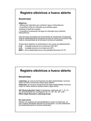 Registro eléctricos a hueco abierto
Resistividad

Objetivos:
• Diferencias intervalos que contienen agua e hidrocarburos.
• Cuantificar la Rw en intervalos que contiene agua.
•Analizar el perfil de invasión.
• Cuantificar la saturación de agua en intervalos que contienen
hidrocarburos.

Hay dos tipos principales de herramientas de resistividad. El laterolog
mide la resistividad de la formación (circuito en serie) y el induction log
mide la conductividad de la formación (circuito en paralelo).

Ambos tipos registran la resistividad en tres zonas simultáneamente:
LLD: investiga profundo en el reservorio (60”-90”)
LLS: investiga somero en el reservorio (30”)
MSFL: lee la resistividad cerca a las paredes del hueco (4”-6”)




  Registro eléctricos a hueco abierto
Resistividad

Laterolog: se corre en formaciones de altas resistividades, funciona
mejor en lodos conductivos (base agua salada).
Inducción: se corre en formaciones de bajas resistividades; funciona
mejor en lodos resistivos (bases aceite y agua dulce)

AIT (Array Induction Tool): 8 receptores; resolución de 1”, 2” y 4”,
con profundidades de investigación de 10”, 20”, 30”, 60” y 90”.
HRLA (High Resoution Laterolog Array)


No reservorios:
Debido a la ausencia de permeabilidad en rocas no-reservorio, no
hay invasión del filtrado del lodo en la formación. Los tres detectores
de resistividad leerán la misma resistividad.
 