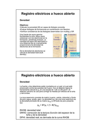 Registro eléctricos a hueco abierto
Densidad

Objetivos:
•Calcular la porosidad (Φ) en capas de litología conocida.
•Evaluar litologías de formaciones en combinación con Neutron.
•Verificar consistencia de las litologías observadas con mudlog y GR
Una fuente de rayos gamma
bombardea la roca; estos rayos
colisionan con los electrones en la
formación, perdiendo energía. La
cantidad de estos GR atenuados a
una distancia fija es inversamente
proporcional a la densidad de
electrones de la formación.

De la densidad de electrones se
calcula la densidad total (bulk
density).




 Registro eléctricos a hueco abierto
Densidad

La fuente y dos detectores están montados en un pad, el cual está
presionado contra las paredes del hueco. Con el detector lejano la
herramienta calcula la ρb en una escala de 1,95 a 2,95 g/cm3. El
detector cercano se usa para corregir la medida por efectos de la torta
y derrumbes.

La roca reservorio consiste de matriz (cuarzo, calcita, dolomita) y fluido
de poro (agua, aceite, gas). La densidad (ρb) de una roca reservorio es
la densidad promedio de su matriz (ρma) y el fluido de poro presente
(ρf).
                       ρb = Φ*ρf + (1- Φ)*ρma

RHOB: densidad total
DRHO: corrección de la lectura (función del espesor de la
      torta y de la densidad
DPHI: densidad real; es derivada de la curva RHOB
 