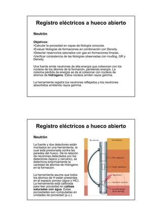 Registro eléctricos a hueco abierto
Neutrón

Objetivos:
•Calcular la porosidad en capas de litología conocida.
•Evaluar litologías de formaciones en combinación con Density.
•Detectar reservorios saturados con gas en formaciones limpias.
•Verificar consistencia de las litologías observadas con mudlog, GR y
Density.

Una fuente emite neutrones de alta energía que colisionan con los
núcleos de los átomos de la formación, perdiendo energía. La
máxima pérdida de energía se da al colisionar con núcleos de
átomos de hidrógeno. Estos núcleos emiten rayos gamma.

La herramienta registra los neutrones reflejados y los neutrones
absorbidos emitiendo rayos gamma.




 Registro eléctricos a hueco abierto
Neutrón

La fuente y dos detectores están
montados en una herramienta, la
cual está presionada contra las
paredes del hueco. De la relación
de neutrones detectados por los
detectores (lejano y cercano), se
determina empíricamente la
cantidad de átomos de hidrogeno
en la formación.

La herramienta asume que todos
los átomos de H están presentes
en el espacio poroso (agua o HC).
La herramienta está calibrada
para leer porosidad en calizas
saturadas con agua. Estas
porosidades son computadas en
unidades de porosidad (p.u.).
 