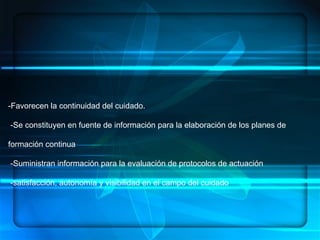 ENFERMERÍA.- ES UN ARTE, UNA CIENCIA Y UNA DISCIPLINA, DENTRO DE SUS  COMPONENTES:  HABILIDADES, CONOCIMIENTOS SISTEMATIZADOS, ÉTICA PROFESIONAL   CONCEPTUALIZACION -Favorecen la continuidad del cuidado. -Se constituyen en fuente de información para la elaboración de los planes de formación continua  -Suministran información para la evaluación de protocolos de actuación -satisfacción, autonomía y visibilidad en el campo del cuidado 