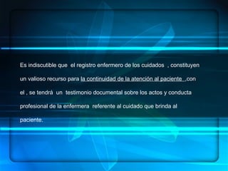 ENFERMERÍA.- ES UN ARTE, UNA CIENCIA Y UNA DISCIPLINA, DENTRO DE SUS  COMPONENTES:  HABILIDADES, CONOCIMIENTOS SISTEMATIZADOS, ÉTICA PROFESIONAL   CONCEPTUALIZACION Es indiscutible que  el registro enfermero de los cuidados  , constituyen un valioso recurso para  la continuidad de la atención al paciente  ,con el , se tendrá  un  testimonio documental sobre los actos y conducta  profesional de la enfermera  referente al cuidado que brinda al paciente.  