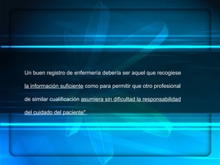 ENFERMERÍA.- ES UN ARTE, UNA CIENCIA Y UNA DISCIPLINA, DENTRO DE SUS  COMPONENTES:  HABILIDADES, CONOCIMIENTOS SISTEMATIZADOS, ÉTICA PROFESIONAL   CONCEPTUALIZACION Un buen registro de enfermería debería ser aquel que recogiese  la información suficiente  como para permitir que otro profesional de similar cualificación  asumiera sin dificultad la responsabilidad del cuidado del paciente"  