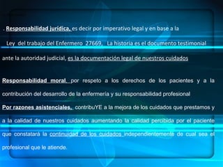 ENFERMERÍA.- ES UN ARTE, UNA CIENCIA Y UNA DISCIPLINA, DENTRO DE SUS  COMPONENTES:  HABILIDADES, CONOCIMIENTOS SISTEMATIZADOS, ÉTICA PROFESIONAL   CONCEPTUALIZACION su importancia:  .  Responsabilidad jurídica,  es decir por imperativo legal y en base a la Ley  del trabajo del Enfermero  27669,  La historia es el documento testimonial  ante la autoridad judicial,  es la documentación legal de nuestros cuidados . Responsabilidad moral ,  por respeto a los derechos de los pacientes y a la contribución del desarrollo de la enfermería y su responsabilidad profesional Por razones asistenciales,  contribuYE a la mejora de los cuidados que prestamos y a la calidad de nuestros cuidados aumentando la calidad percibida por el paciente que constatará la  continuidad de los cuidados  independientemente de cual sea el profesional que le atiende. 