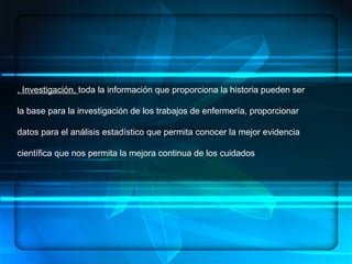 ENFERMERÍA.- ES UN ARTE, UNA CIENCIA Y UNA DISCIPLINA, DENTRO DE SUS  COMPONENTES:  HABILIDADES, CONOCIMIENTOS SISTEMATIZADOS, ÉTICA PROFESIONAL   CONCEPTUALIZACION . Investigación,  toda la información que proporciona la historia pueden ser la base para la investigación de los trabajos de enfermería, proporcionar datos para el análisis estadístico que permita conocer la mejor evidencia científica que nos permita la mejora continua de los cuidados  