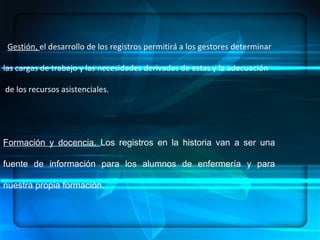 ENFERMERÍA.- ES UN ARTE, UNA CIENCIA Y UNA DISCIPLINA, DENTRO DE SUS  COMPONENTES:  HABILIDADES, CONOCIMIENTOS SISTEMATIZADOS, ÉTICA PROFESIONAL   CONCEPTUALIZACION .  Gestión,  el desarrollo de los registros permitirá a los gestores determinar  las cargas de trabajo y las necesidades derivadas de estas y la adecuación de los recursos asistenciales. Formación y docencia.  Los registros en la historia van a ser una fuente de información para los alumnos de enfermería y para nuestra propia formación. 